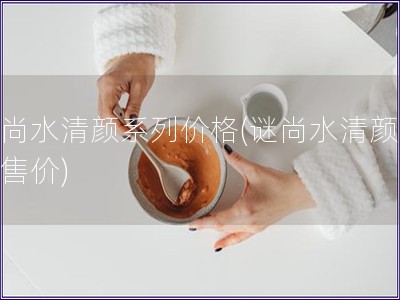 谜尚水清颜系列价格(谜尚水清颜系列售价)