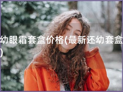 还幼眼霜套盒价格(最新还幼套盒价格) 还幼眼霜套盒价格(最新还幼套盒价格)