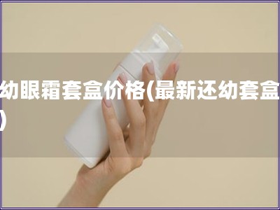 还幼眼霜套盒价格(最新还幼套盒价格)