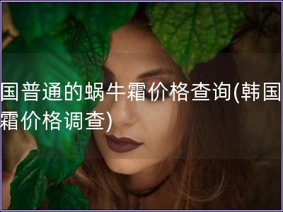 韩国普通的蜗牛霜价格查询(韩国蜗牛霜价格调查)