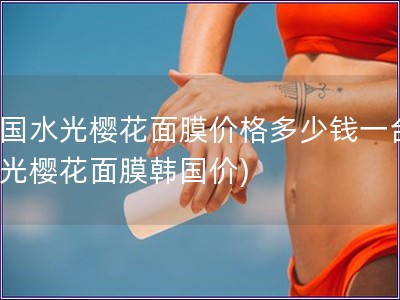 韩国水光樱花面膜价格多少钱一台(水光樱花面膜韩国价)