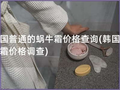韩国普通的蜗牛霜价格查询(韩国蜗牛霜价格调查)