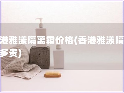 香港雅漾隔离霜价格(香港雅漾隔离霜多贵) 香港雅漾隔离霜价格(香港雅漾隔离霜多贵)